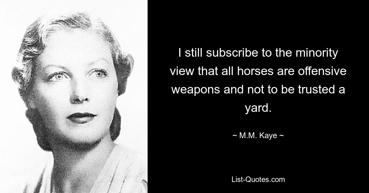 I still subscribe to the minority view that all horses are offensive weapons and not to be trusted a yard. — © M.M. Kaye