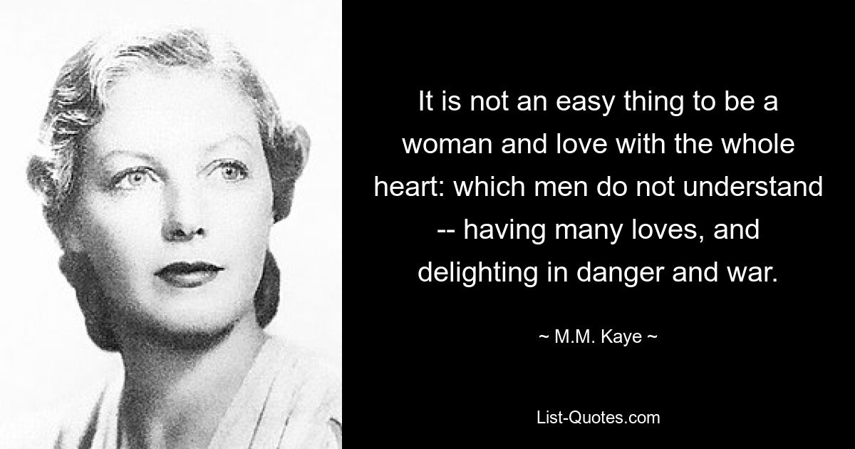 It is not an easy thing to be a woman and love with the whole heart: which men do not understand -- having many loves, and delighting in danger and war. — © M.M. Kaye