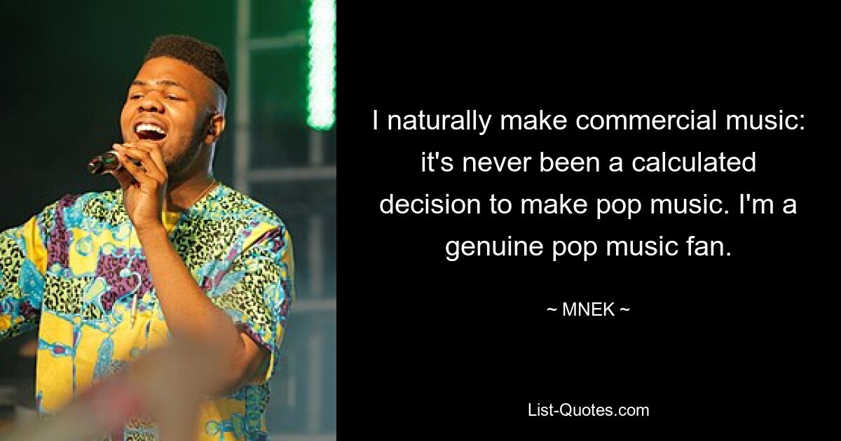 I naturally make commercial music: it's never been a calculated decision to make pop music. I'm a genuine pop music fan. — © MNEK