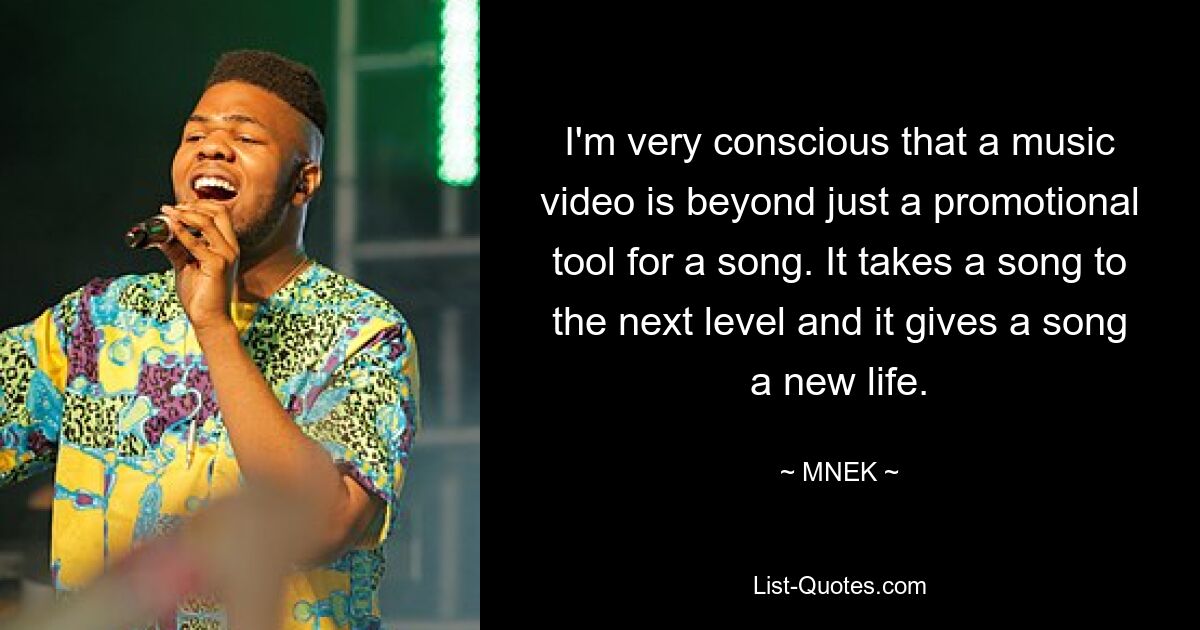 I'm very conscious that a music video is beyond just a promotional tool for a song. It takes a song to the next level and it gives a song a new life. — © MNEK