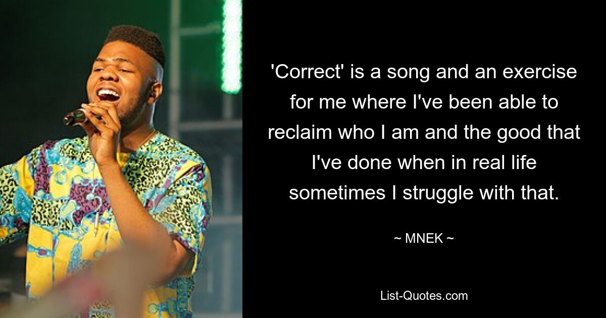 'Correct' is a song and an exercise for me where I've been able to reclaim who I am and the good that I've done when in real life sometimes I struggle with that. — © MNEK