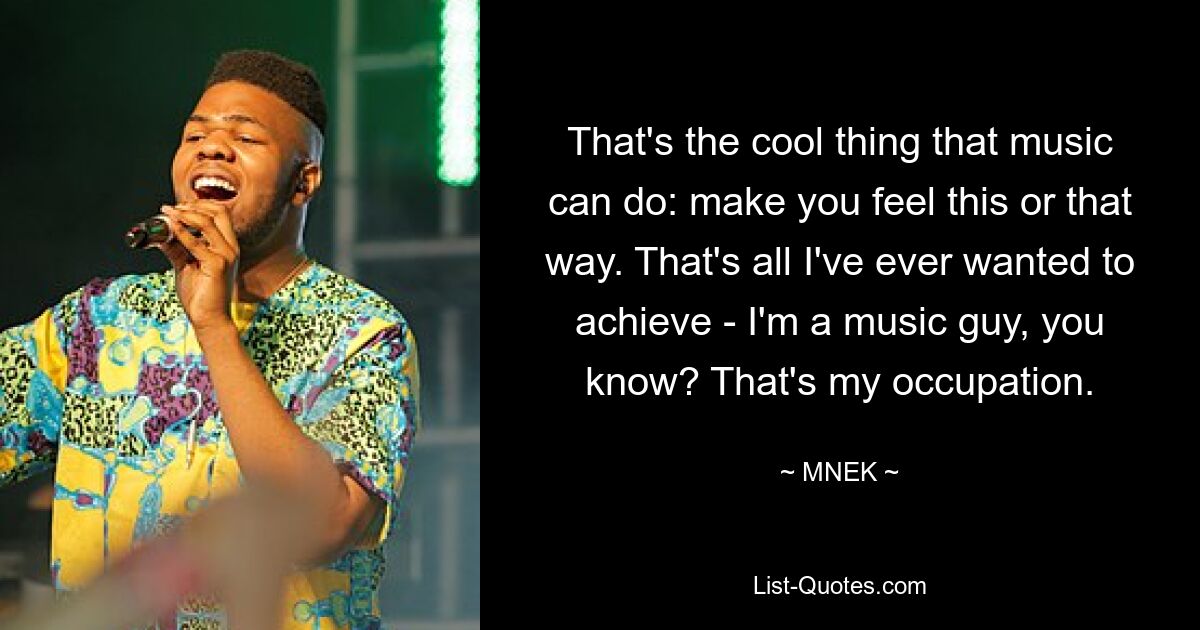 That's the cool thing that music can do: make you feel this or that way. That's all I've ever wanted to achieve - I'm a music guy, you know? That's my occupation. — © MNEK