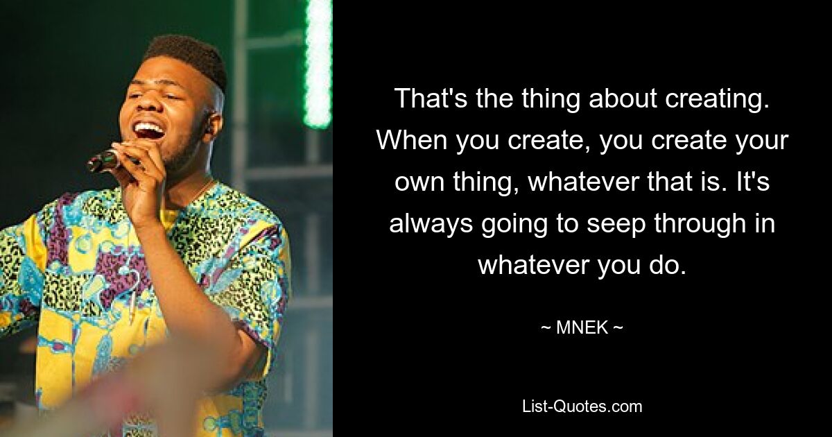 That's the thing about creating. When you create, you create your own thing, whatever that is. It's always going to seep through in whatever you do. — © MNEK