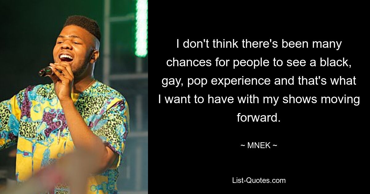 I don't think there's been many chances for people to see a black, gay, pop experience and that's what I want to have with my shows moving forward. — © MNEK