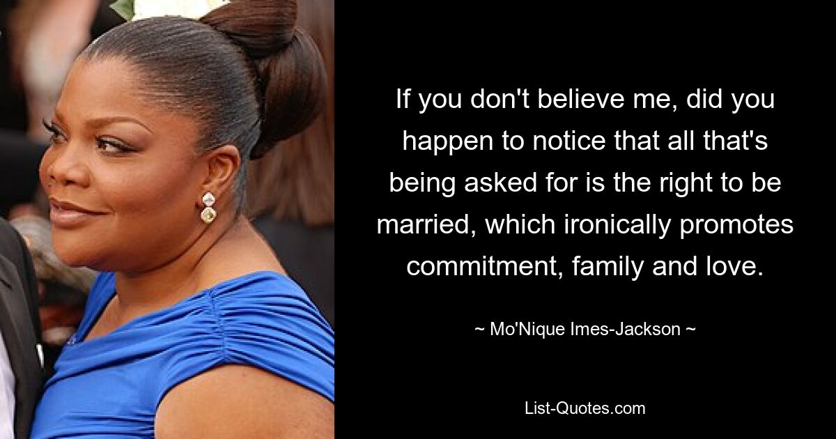 If you don't believe me, did you happen to notice that all that's being asked for is the right to be married, which ironically promotes commitment, family and love. — © Mo'Nique Imes-Jackson