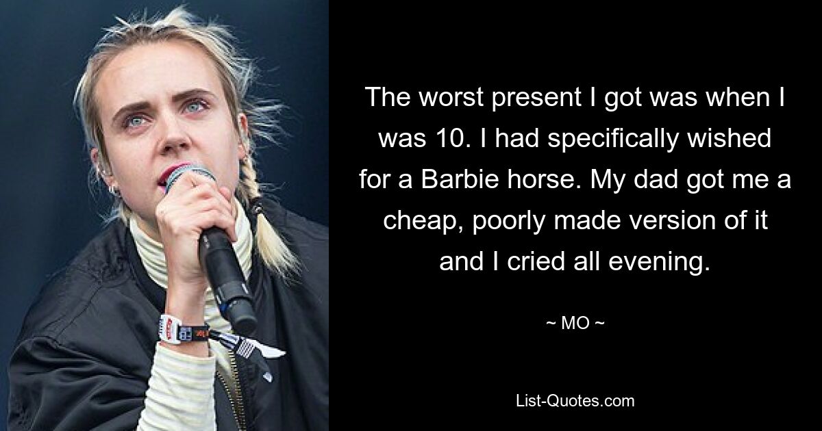 The worst present I got was when I was 10. I had specifically wished for a Barbie horse. My dad got me a cheap, poorly made version of it and I cried all evening. — © MO