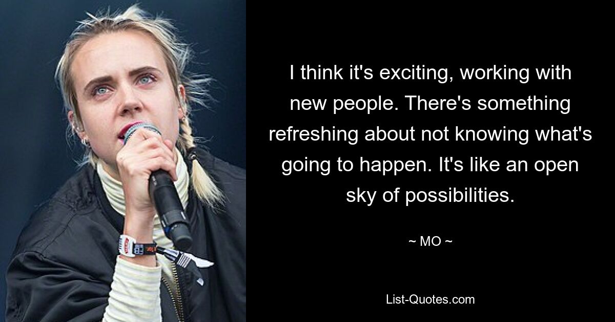 I think it's exciting, working with new people. There's something refreshing about not knowing what's going to happen. It's like an open sky of possibilities. — © MO