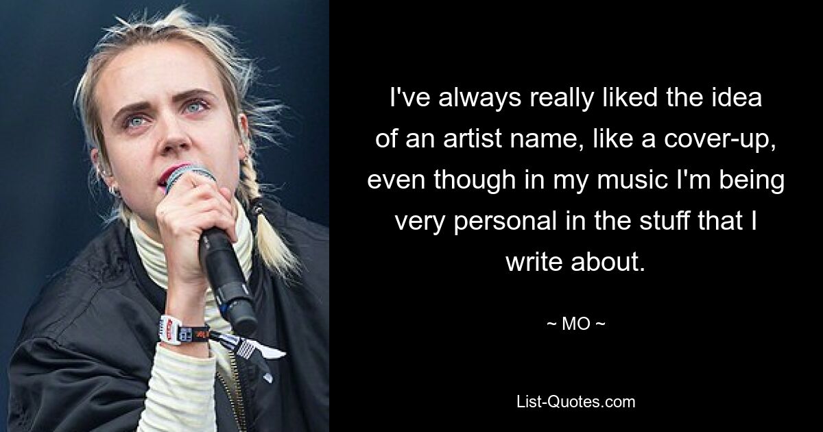 I've always really liked the idea of an artist name, like a cover-up, even though in my music I'm being very personal in the stuff that I write about. — © MO