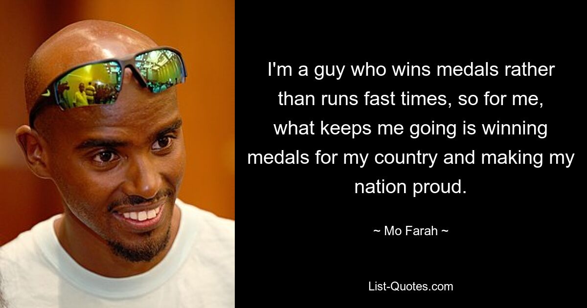 I'm a guy who wins medals rather than runs fast times, so for me, what keeps me going is winning medals for my country and making my nation proud. — © Mo Farah