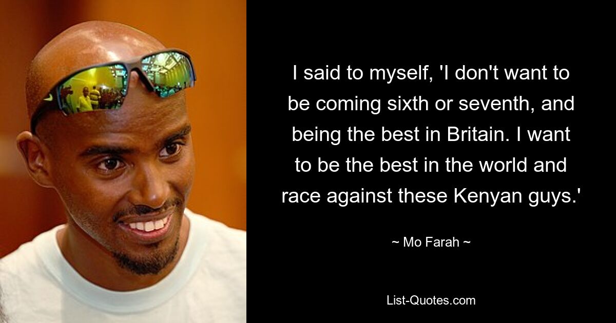 I said to myself, 'I don't want to be coming sixth or seventh, and being the best in Britain. I want to be the best in the world and race against these Kenyan guys.' — © Mo Farah