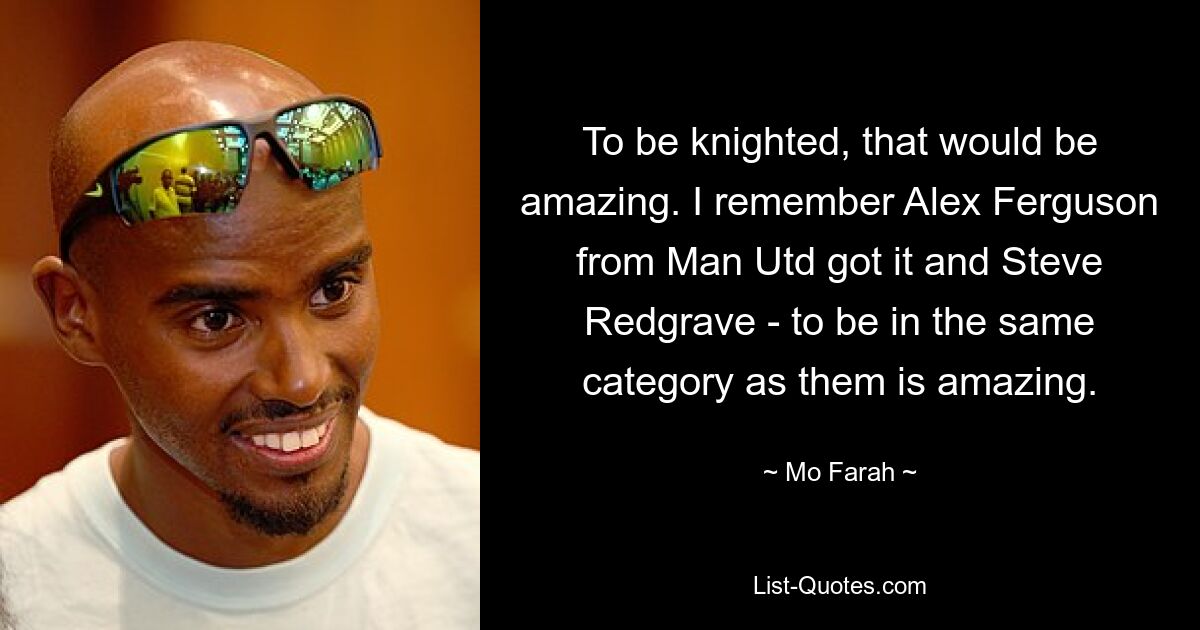 To be knighted, that would be amazing. I remember Alex Ferguson from Man Utd got it and Steve Redgrave - to be in the same category as them is amazing. — © Mo Farah