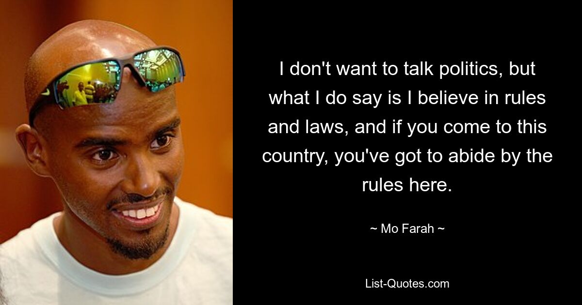 I don't want to talk politics, but what I do say is I believe in rules and laws, and if you come to this country, you've got to abide by the rules here. — © Mo Farah