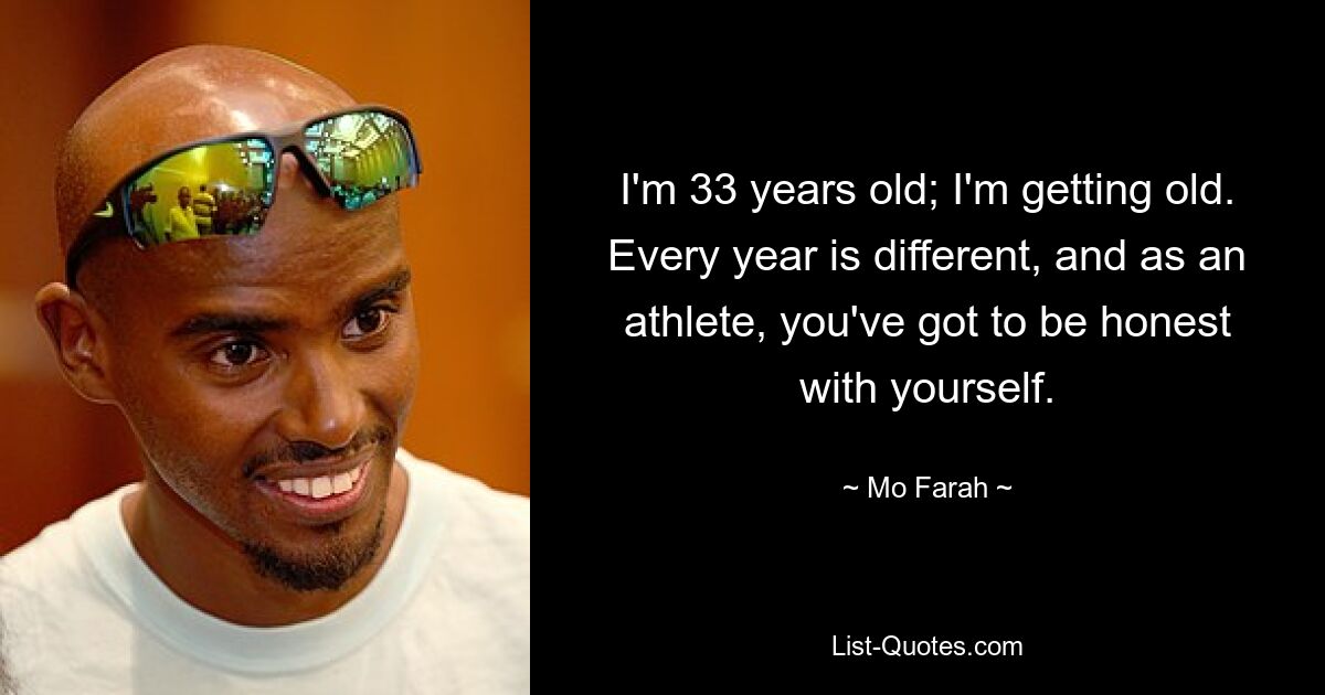 I'm 33 years old; I'm getting old. Every year is different, and as an athlete, you've got to be honest with yourself. — © Mo Farah