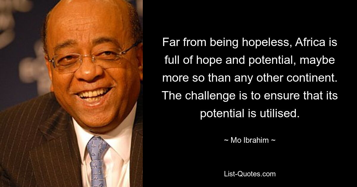 Far from being hopeless, Africa is full of hope and potential, maybe more so than any other continent. The challenge is to ensure that its potential is utilised. — © Mo Ibrahim