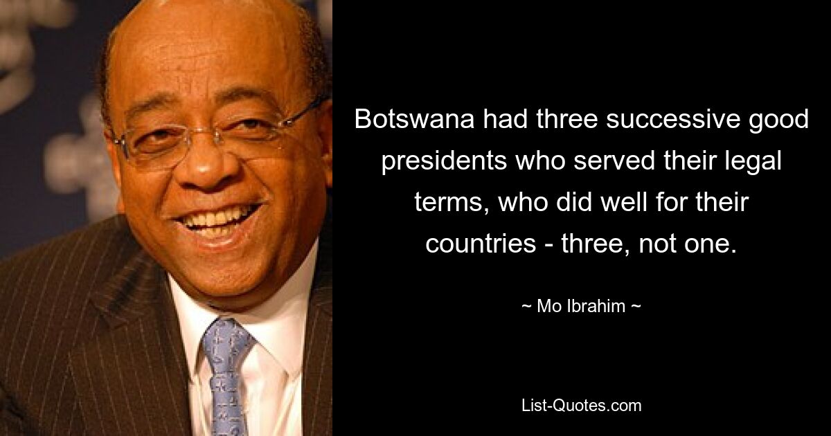 Botswana had three successive good presidents who served their legal terms, who did well for their countries - three, not one. — © Mo Ibrahim