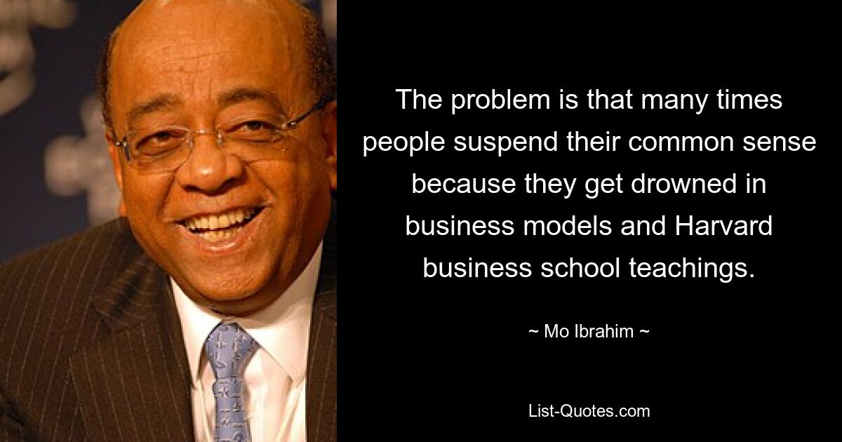 Das Problem besteht darin, dass Menschen oft ihren gesunden Menschenverstand außer Acht lassen, weil sie in Geschäftsmodellen und den Lehren der Harvard Business School untergehen. — © Mo Ibrahim 