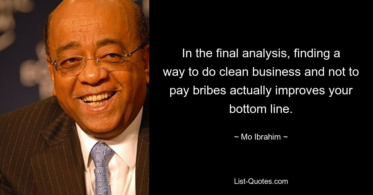 In the final analysis, finding a way to do clean business and not to pay bribes actually improves your bottom line. — © Mo Ibrahim