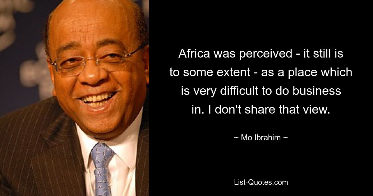 Africa was perceived - it still is to some extent - as a place which is very difficult to do business in. I don't share that view. — © Mo Ibrahim