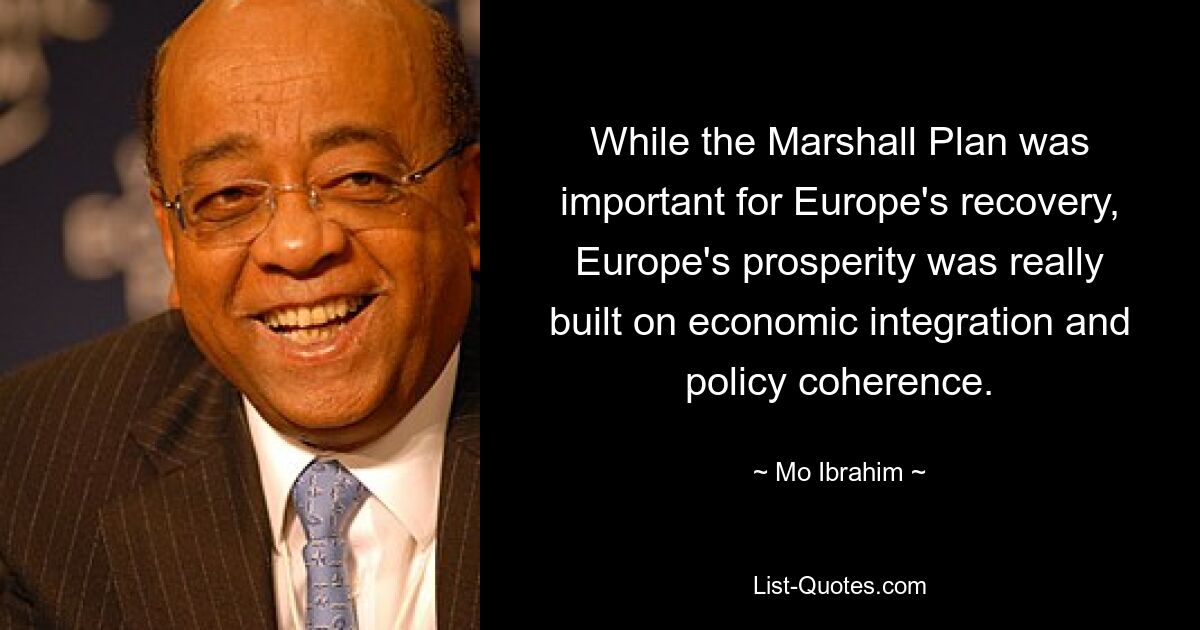 While the Marshall Plan was important for Europe's recovery, Europe's prosperity was really built on economic integration and policy coherence. — © Mo Ibrahim