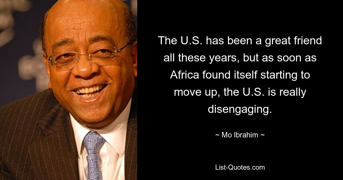 The U.S. has been a great friend all these years, but as soon as Africa found itself starting to move up, the U.S. is really disengaging. — © Mo Ibrahim