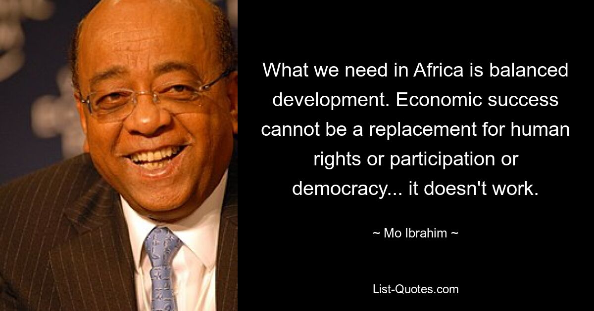 What we need in Africa is balanced development. Economic success cannot be a replacement for human rights or participation or democracy... it doesn't work. — © Mo Ibrahim