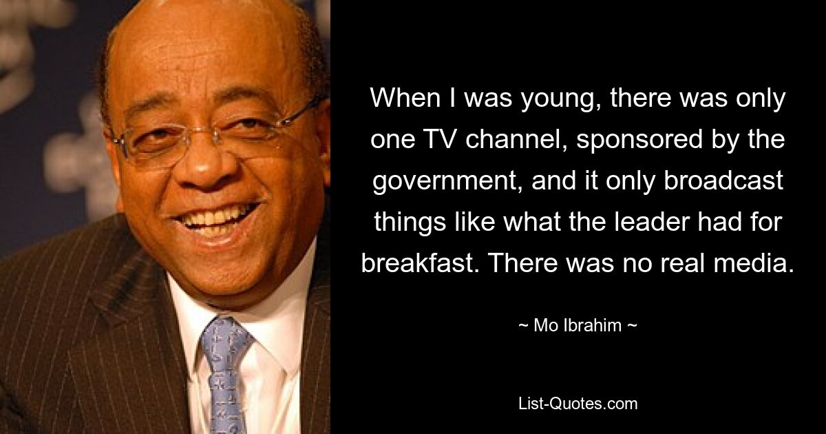 When I was young, there was only one TV channel, sponsored by the government, and it only broadcast things like what the leader had for breakfast. There was no real media. — © Mo Ibrahim