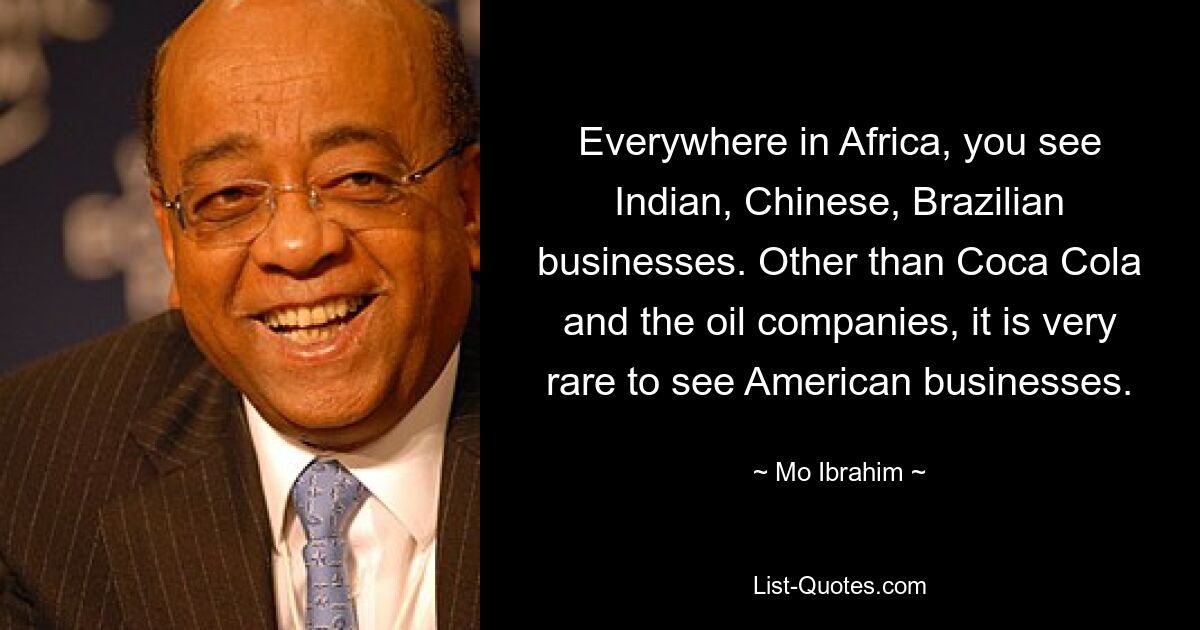 Everywhere in Africa, you see Indian, Chinese, Brazilian businesses. Other than Coca Cola and the oil companies, it is very rare to see American businesses. — © Mo Ibrahim