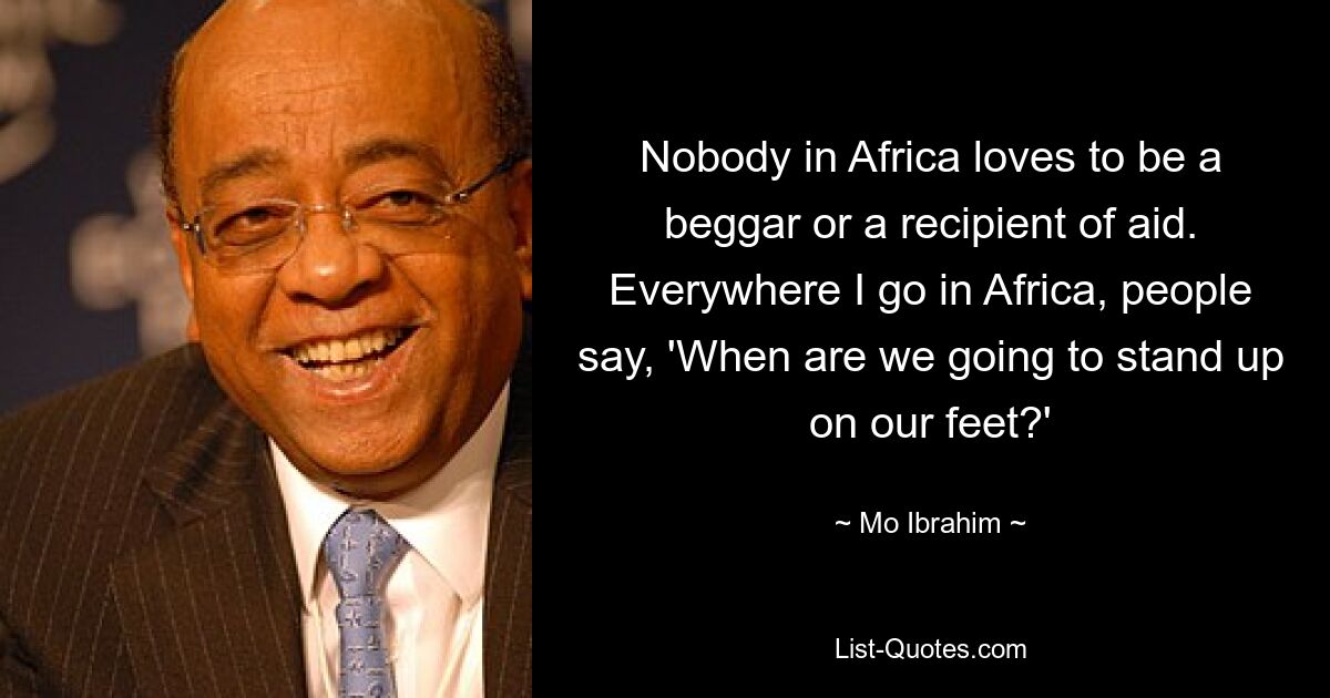 Nobody in Africa loves to be a beggar or a recipient of aid. Everywhere I go in Africa, people say, 'When are we going to stand up on our feet?' — © Mo Ibrahim