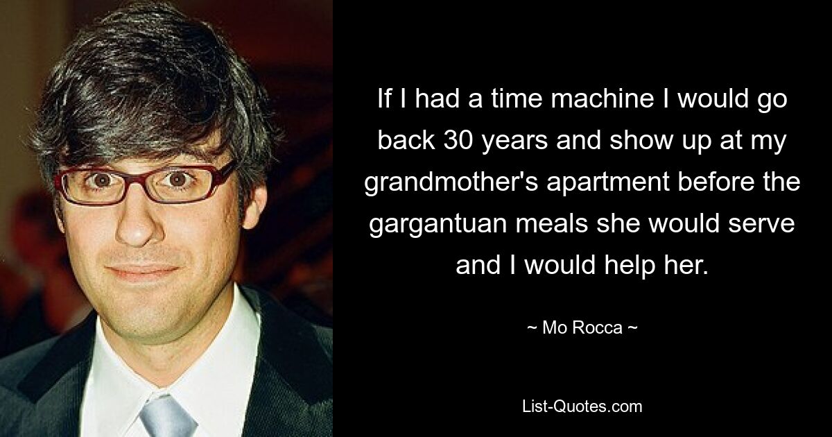 If I had a time machine I would go back 30 years and show up at my grandmother's apartment before the gargantuan meals she would serve and I would help her. — © Mo Rocca