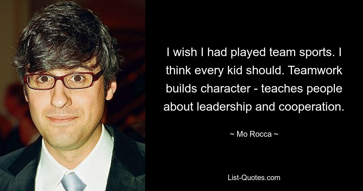 I wish I had played team sports. I think every kid should. Teamwork builds character - teaches people about leadership and cooperation. — © Mo Rocca