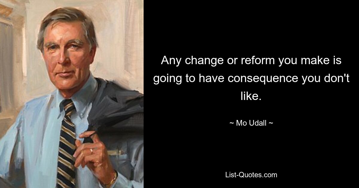 Any change or reform you make is going to have consequence you don't like. — © Mo Udall