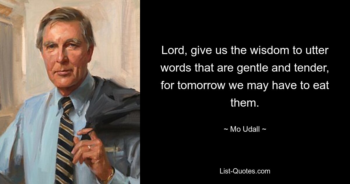 Lord, give us the wisdom to utter words that are gentle and tender, for tomorrow we may have to eat them. — © Mo Udall