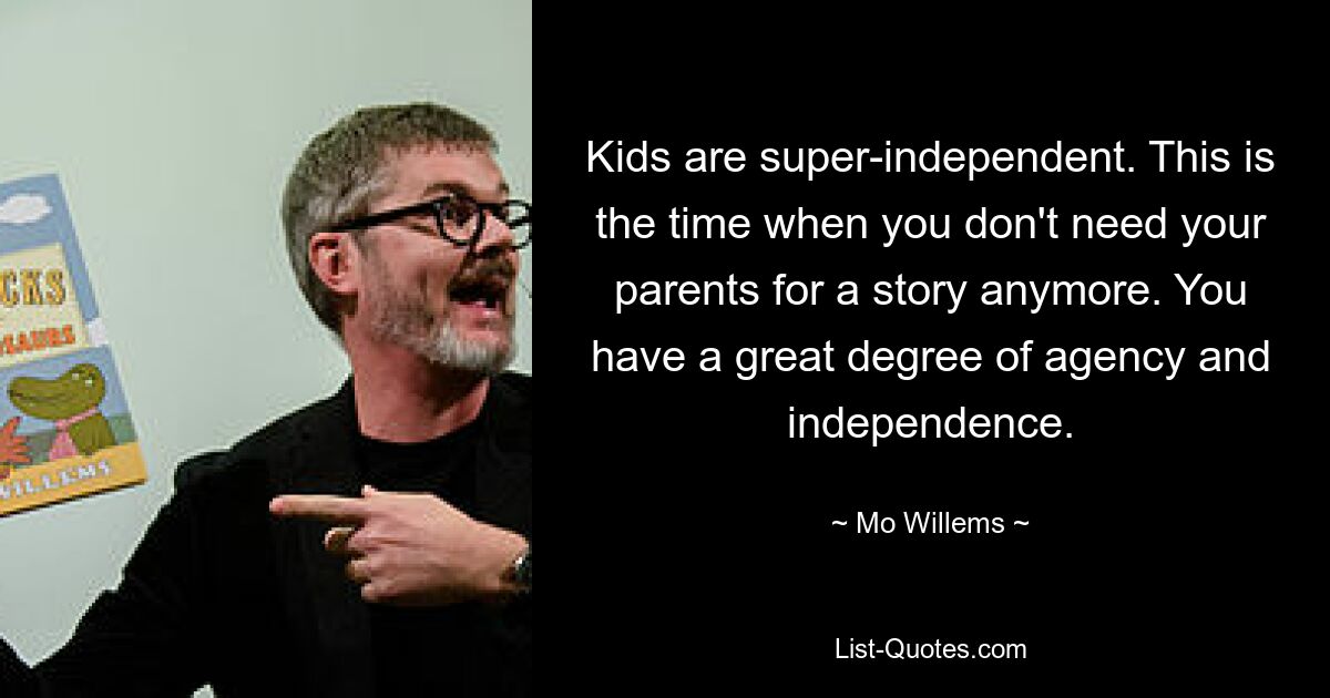 Kids are super-independent. This is the time when you don't need your parents for a story anymore. You have a great degree of agency and independence. — © Mo Willems