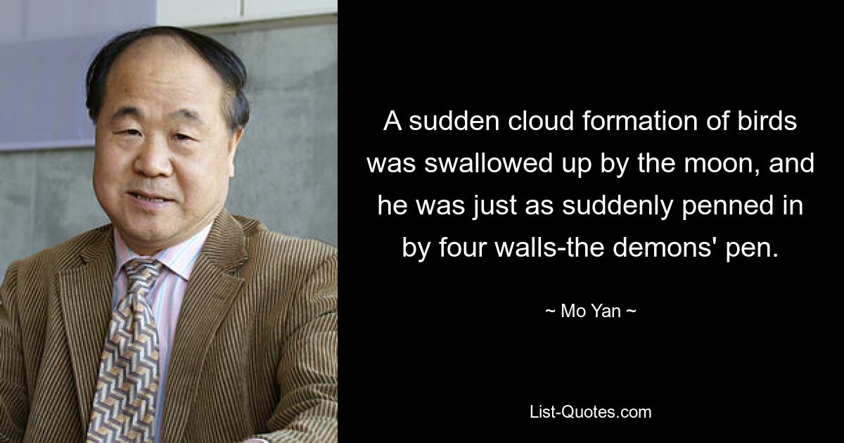 A sudden cloud formation of birds was swallowed up by the moon, and he was just as suddenly penned in by four walls-the demons' pen. — © Mo Yan