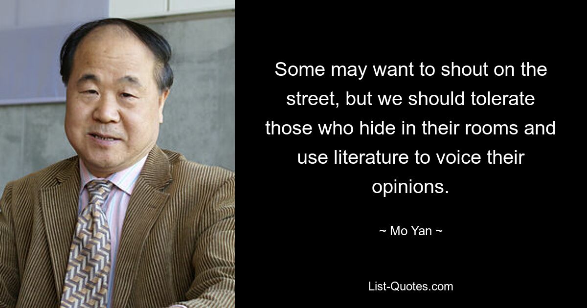 Some may want to shout on the street, but we should tolerate those who hide in their rooms and use literature to voice their opinions. — © Mo Yan