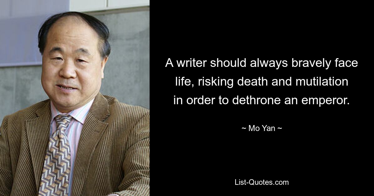 A writer should always bravely face life, risking death and mutilation in order to dethrone an emperor. — © Mo Yan