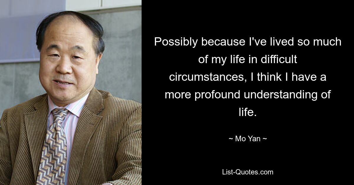 Possibly because I've lived so much of my life in difficult circumstances, I think I have a more profound understanding of life. — © Mo Yan