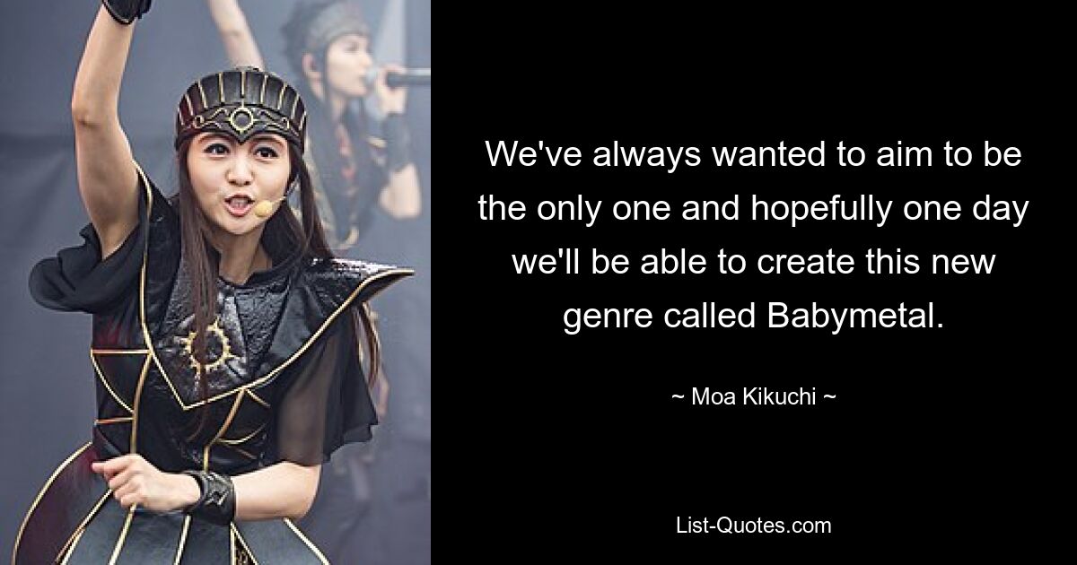 We've always wanted to aim to be the only one and hopefully one day we'll be able to create this new genre called Babymetal. — © Moa Kikuchi