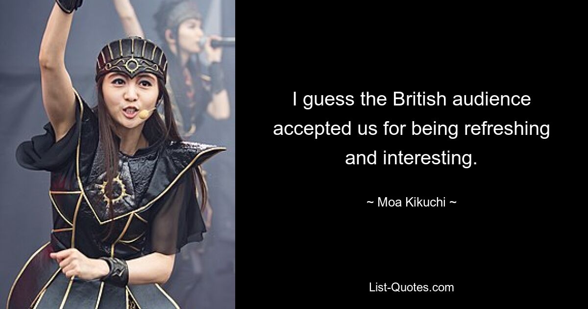 I guess the British audience accepted us for being refreshing and interesting. — © Moa Kikuchi