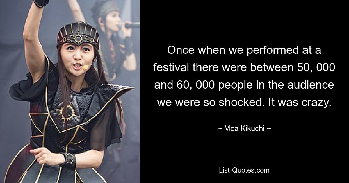 Once when we performed at a festival there were between 50, 000 and 60, 000 people in the audience we were so shocked. It was crazy. — © Moa Kikuchi