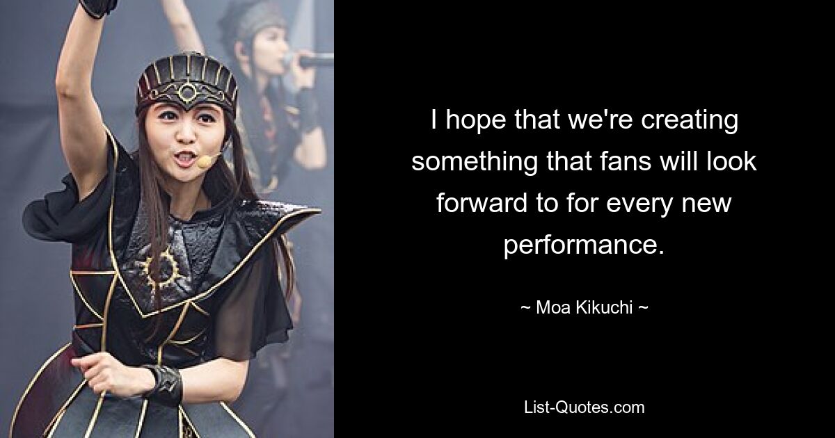 I hope that we're creating something that fans will look forward to for every new performance. — © Moa Kikuchi