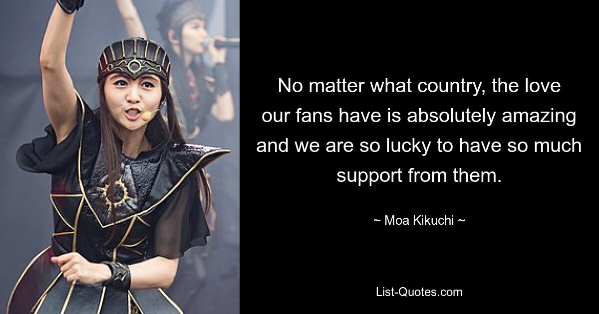 No matter what country, the love our fans have is absolutely amazing and we are so lucky to have so much support from them. — © Moa Kikuchi