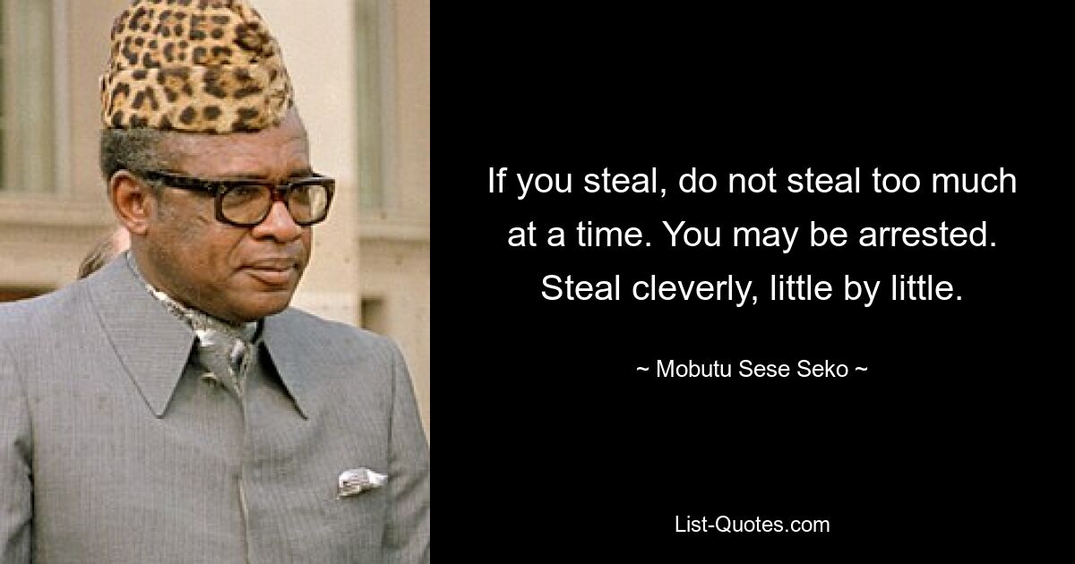 If you steal, do not steal too much at a time. You may be arrested. Steal cleverly, little by little. — © Mobutu Sese Seko