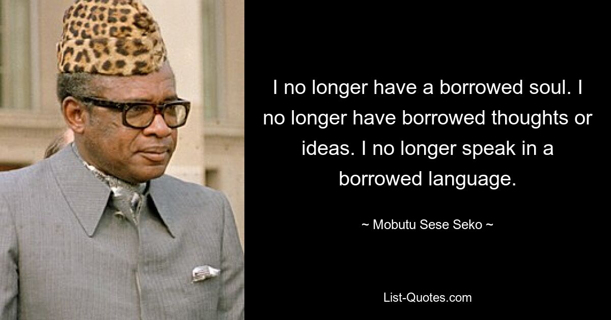 I no longer have a borrowed soul. I no longer have borrowed thoughts or ideas. I no longer speak in a borrowed language. — © Mobutu Sese Seko