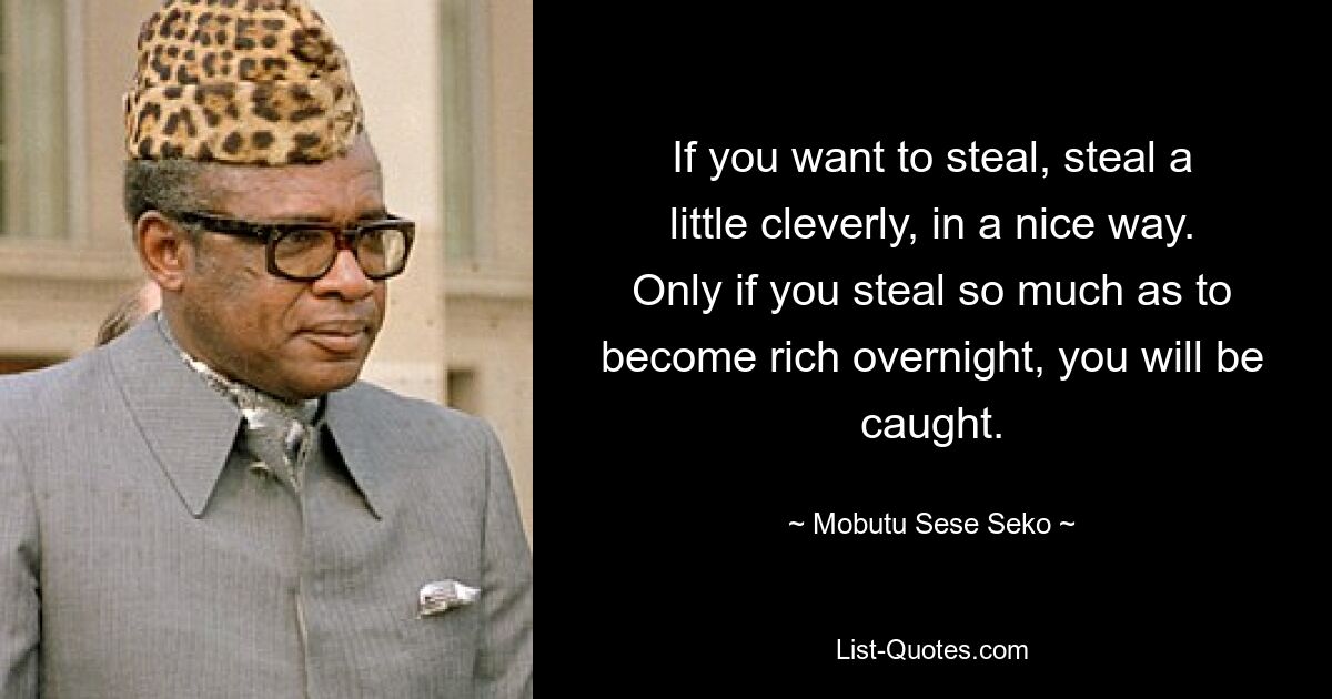 If you want to steal, steal a little cleverly, in a nice way. Only if you steal so much as to become rich overnight, you will be caught. — © Mobutu Sese Seko