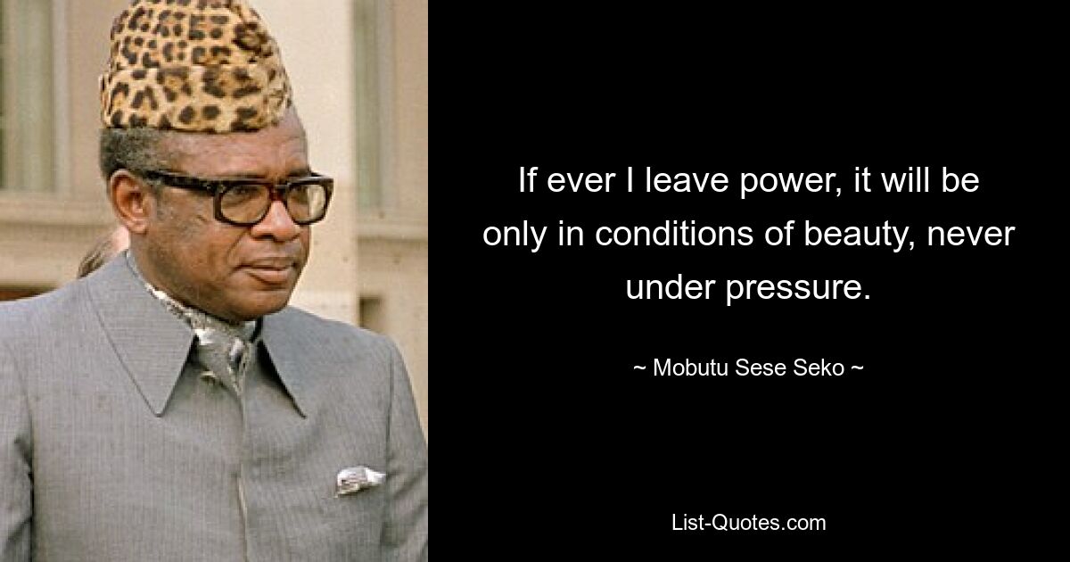 If ever I leave power, it will be only in conditions of beauty, never under pressure. — © Mobutu Sese Seko