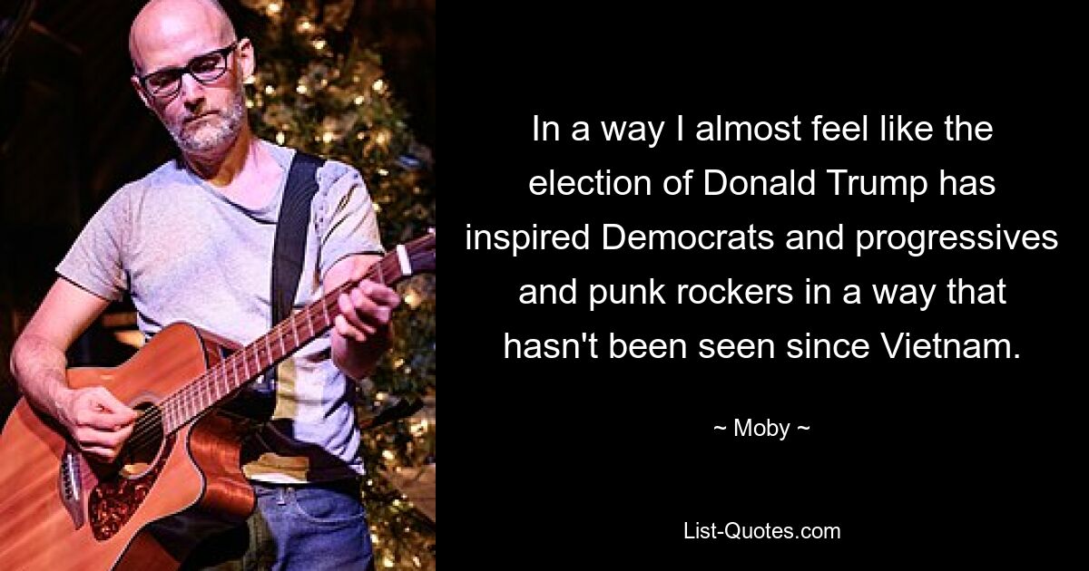 In a way I almost feel like the election of Donald Trump has inspired Democrats and progressives and punk rockers in a way that hasn't been seen since Vietnam. — © Moby