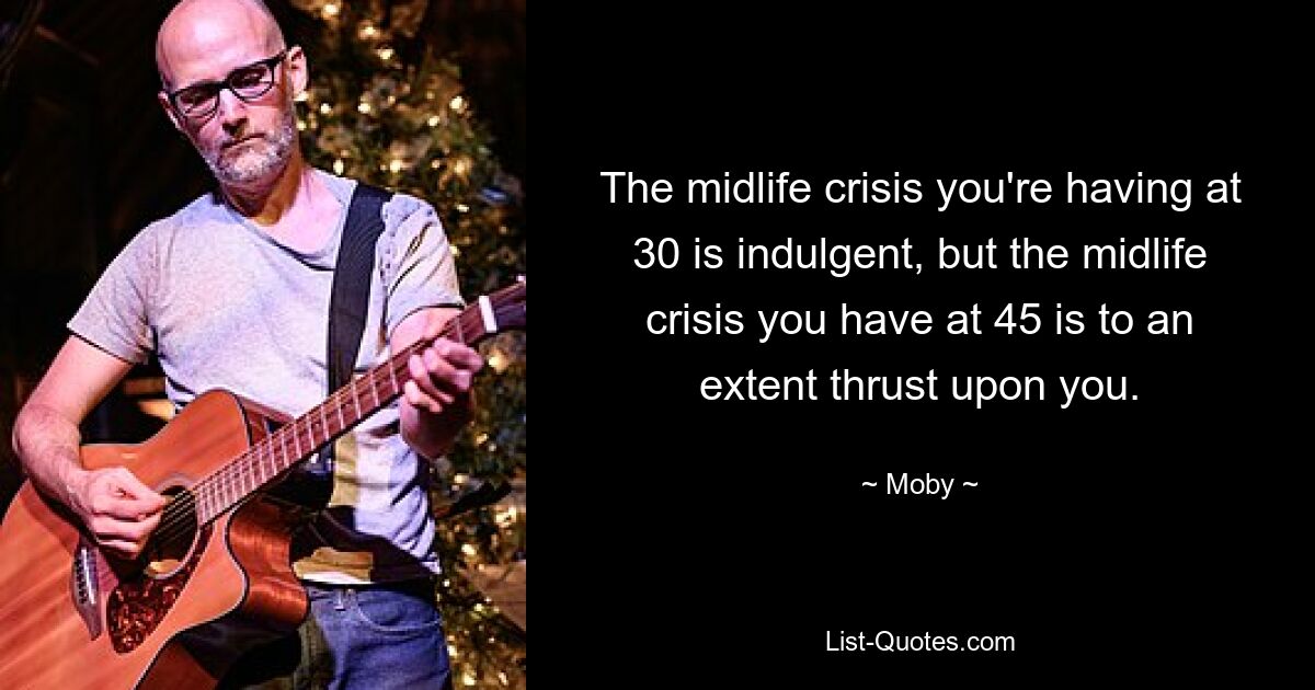 The midlife crisis you're having at 30 is indulgent, but the midlife crisis you have at 45 is to an extent thrust upon you. — © Moby