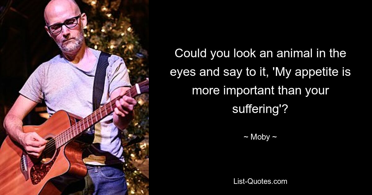 Could you look an animal in the eyes and say to it, 'My appetite is more important than your suffering'? — © Moby