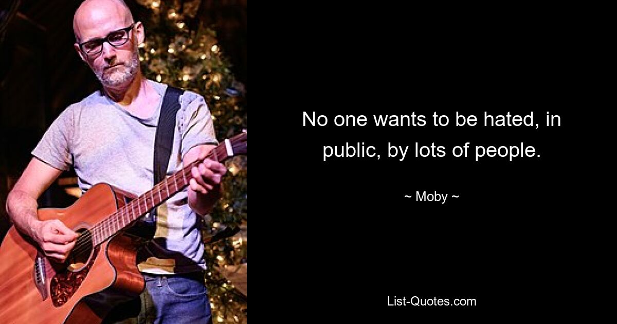 No one wants to be hated, in public, by lots of people. — © Moby